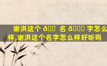 谢洪这个 🐠 名 🐟 字怎么样,谢洪这个名字怎么样好听吗